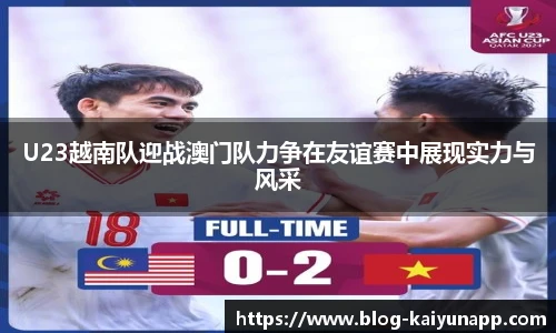 U23越南队迎战澳门队力争在友谊赛中展现实力与风采
